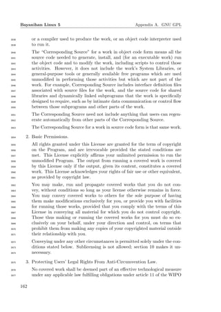 Bayanihan Linux 5                                         Appendix A. GNU GPL


2638         or a compiler used to produce the work, or an object code interpreter used
2639         to run it.
2640         The “Corresponding Source” for a work in object code form means all the
2641         source code needed to generate, install, and (for an executable work) run
2642         the object code and to modify the work, including scripts to control those
2643         activities. However, it does not include the work’s System Libraries, or
2644         general-purpose tools or generally available free programs which are used
2645         unmodiﬁed in performing those activities but which are not part of the
2646         work. For example, Corresponding Source includes interface deﬁnition ﬁles
2647         associated with source ﬁles for the work, and the source code for shared
2648         libraries and dynamically linked subprograms that the work is speciﬁcally
2649         designed to require, such as by intimate data communication or control ﬂow
2650         between those subprograms and other parts of the work.
2651         The Corresponding Source need not include anything that users can regen-
2652         erate automatically from other parts of the Corresponding Source.
2653         The Corresponding Source for a work in source code form is that same work.

2654     2. Basic Permissions.
2655         All rights granted under this License are granted for the term of copyright
2656         on the Program, and are irrevocable provided the stated conditions are
2657         met. This License explicitly aﬃrms your unlimited permission to run the
2658         unmodiﬁed Program. The output from running a covered work is covered
2659         by this License only if the output, given its content, constitutes a covered
2660         work. This License acknowledges your rights of fair use or other equivalent,
2661         as provided by copyright law.
2662         You may make, run and propagate covered works that you do not con-
2663         vey, without conditions so long as your license otherwise remains in force.
2664         You may convey covered works to others for the sole purpose of having
2665         them make modiﬁcations exclusively for you, or provide you with facilities
2666         for running those works, provided that you comply with the terms of this
2667         License in conveying all material for which you do not control copyright.
2668         Those thus making or running the covered works for you must do so ex-
2669         clusively on your behalf, under your direction and control, on terms that
2670         prohibit them from making any copies of your copyrighted material outside
2671         their relationship with you.
2672         Conveying under any other circumstances is permitted solely under the con-
2673         ditions stated below. Sublicensing is not allowed; section 10 makes it un-
2674         necessary.

2675     3. Protecting Users’ Legal Rights From Anti-Circumvention Law.
2676         No covered work shall be deemed part of an eﬀective technological measure
2677         under any applicable law fulﬁlling obligations under article 11 of the WIPO

       162
 