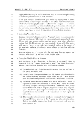 Appendix A. GNU GPL                                         Bayanihan Linux 5


2678       copyright treaty adopted on 20 December 1996, or similar laws prohibiting
2679       or restricting circumvention of such measures.
2680       When you convey a covered work, you waive any legal power to forbid
2681       circumvention of technological measures to the extent such circumvention is
2682       eﬀected by exercising rights under this License with respect to the covered
2683       work, and you disclaim any intention to limit operation or modiﬁcation of
2684       the work as a means of enforcing, against the work’s users, your or third
2685       parties’ legal rights to forbid circumvention of technological measures.

2686     4. Conveying Verbatim Copies.
2687       You may convey verbatim copies of the Program’s source code as you receive
2688       it, in any medium, provided that you conspicuously and appropriately pub-
2689       lish on each copy an appropriate copyright notice; keep intact all notices
2690       stating that this License and any non-permissive terms added in accord
2691       with section 7 apply to the code; keep intact all notices of the absence of
2692       any warranty; and give all recipients a copy of this License along with the
2693       Program.
2694       You may charge any price or no price for each copy that you convey, and
2695       you may oﬀer support or warranty protection for a fee.

2696     5. Conveying Modiﬁed Source Versions.
2697       You may convey a work based on the Program, or the modiﬁcations to
2698       produce it from the Program, in the form of source code under the terms of
2699       section 4, provided that you also meet all of these conditions:

2700        (a) The work must carry prominent notices stating that you modiﬁed it,
2701            and giving a relevant date.
2702        (b) The work must carry prominent notices stating that it is released under
2703            this License and any conditions added under section 7. This require-
2704            ment modiﬁes the requirement in section 4 to “keep intact all notices”.
2705        (c) You must license the entire work, as a whole, under this License to
2706            anyone who comes into possession of a copy. This License will there-
2707            fore apply, along with any applicable section 7 additional terms, to the
2708            whole of the work, and all its parts, regardless of how they are pack-
2709            aged. This License gives no permission to license the work in any other
2710            way, but it does not invalidate such permission if you have separately
2711            received it.
2712        (d) If the work has interactive user interfaces, each must display Appropri-
2713            ate Legal Notices; however, if the Program has interactive interfaces
2714            that do not display Appropriate Legal Notices, your work need not
2715            make them do so.

                                                                                    163
 