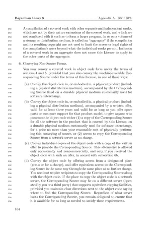 Bayanihan Linux 5                                           Appendix A. GNU GPL


2716         A compilation of a covered work with other separate and independent works,
2717         which are not by their nature extensions of the covered work, and which are
2718         not combined with it such as to form a larger program, in or on a volume of
2719         a storage or distribution medium, is called an “aggregate” if the compilation
2720         and its resulting copyright are not used to limit the access or legal rights of
2721         the compilation’s users beyond what the individual works permit. Inclusion
2722         of a covered work in an aggregate does not cause this License to apply to
2723         the other parts of the aggregate.

2724     6. Conveying Non-Source Forms.
2725         You may convey a covered work in object code form under the terms of
2726         sections 4 and 5, provided that you also convey the machine-readable Cor-
2727         responding Source under the terms of this License, in one of these ways:

2728          (a) Convey the object code in, or embodied in, a physical product (includ-
2729              ing a physical distribution medium), accompanied by the Correspond-
2730              ing Source ﬁxed on a durable physical medium customarily used for
2731              software interchange.
2732         (b) Convey the object code in, or embodied in, a physical product (includ-
2733             ing a physical distribution medium), accompanied by a written oﬀer,
2734             valid for at least three years and valid for as long as you oﬀer spare
2735             parts or customer support for that product model, to give anyone who
2736             possesses the object code either (1) a copy of the Corresponding Source
2737             for all the software in the product that is covered by this License, on
2738             a durable physical medium customarily used for software interchange,
2739             for a price no more than your reasonable cost of physically perform-
2740             ing this conveying of source, or (2) access to copy the Corresponding
2741             Source from a network server at no charge.
2742          (c) Convey individual copies of the object code with a copy of the written
2743              oﬀer to provide the Corresponding Source. This alternative is allowed
2744              only occasionally and noncommercially, and only if you received the
2745              object code with such an oﬀer, in accord with subsection 6b.
2746         (d) Convey the object code by oﬀering access from a designated place
2747             (gratis or for a charge), and oﬀer equivalent access to the Correspond-
2748             ing Source in the same way through the same place at no further charge.
2749             You need not require recipients to copy the Corresponding Source along
2750             with the object code. If the place to copy the object code is a network
2751             server, the Corresponding Source may be on a diﬀerent server (oper-
2752             ated by you or a third party) that supports equivalent copying facilities,
2753             provided you maintain clear directions next to the object code saying
2754             where to ﬁnd the Corresponding Source. Regardless of what server
2755             hosts the Corresponding Source, you remain obligated to ensure that
2756             it is available for as long as needed to satisfy these requirements.

       164
 