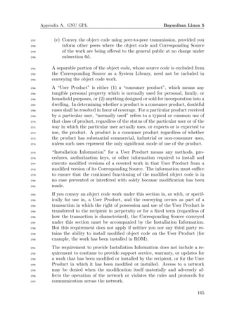 Appendix A. GNU GPL                                           Bayanihan Linux 5


2757        (e) Convey the object code using peer-to-peer transmission, provided you
2758            inform other peers where the object code and Corresponding Source
2759            of the work are being oﬀered to the general public at no charge under
2760            subsection 6d.

2761       A separable portion of the object code, whose source code is excluded from
2762       the Corresponding Source as a System Library, need not be included in
2763       conveying the object code work.
2764       A “User Product” is either (1) a “consumer product”, which means any
2765       tangible personal property which is normally used for personal, family, or
2766       household purposes, or (2) anything designed or sold for incorporation into a
2767       dwelling. In determining whether a product is a consumer product, doubtful
2768       cases shall be resolved in favor of coverage. For a particular product received
2769       by a particular user, “normally used” refers to a typical or common use of
2770       that class of product, regardless of the status of the particular user or of the
2771       way in which the particular user actually uses, or expects or is expected to
2772       use, the product. A product is a consumer product regardless of whether
2773       the product has substantial commercial, industrial or non-consumer uses,
2774       unless such uses represent the only signiﬁcant mode of use of the product.
2775       “Installation Information” for a User Product means any methods, pro-
2776       cedures, authorization keys, or other information required to install and
2777       execute modiﬁed versions of a covered work in that User Product from a
2778       modiﬁed version of its Corresponding Source. The information must suﬃce
2779       to ensure that the continued functioning of the modiﬁed object code is in
2780       no case prevented or interfered with solely because modiﬁcation has been
2781       made.
2782       If you convey an object code work under this section in, or with, or specif-
2783       ically for use in, a User Product, and the conveying occurs as part of a
2784       transaction in which the right of possession and use of the User Product is
2785       transferred to the recipient in perpetuity or for a ﬁxed term (regardless of
2786       how the transaction is characterized), the Corresponding Source conveyed
2787       under this section must be accompanied by the Installation Information.
2788       But this requirement does not apply if neither you nor any third party re-
2789       tains the ability to install modiﬁed object code on the User Product (for
2790       example, the work has been installed in ROM).
2791       The requirement to provide Installation Information does not include a re-
2792       quirement to continue to provide support service, warranty, or updates for
2793       a work that has been modiﬁed or installed by the recipient, or for the User
2794       Product in which it has been modiﬁed or installed. Access to a network
2795       may be denied when the modiﬁcation itself materially and adversely af-
2796       fects the operation of the network or violates the rules and protocols for
2797       communication across the network.

                                                                                       165
 
