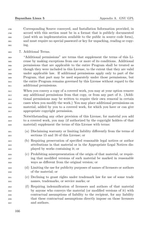 Bayanihan Linux 5                                          Appendix A. GNU GPL


2798         Corresponding Source conveyed, and Installation Information provided, in
2799         accord with this section must be in a format that is publicly documented
2800         (and with an implementation available to the public in source code form),
2801         and must require no special password or key for unpacking, reading or copy-
2802         ing.

2803     7. Additional Terms.
2804         “Additional permissions” are terms that supplement the terms of this Li-
2805         cense by making exceptions from one or more of its conditions. Additional
2806         permissions that are applicable to the entire Program shall be treated as
2807         though they were included in this License, to the extent that they are valid
2808         under applicable law. If additional permissions apply only to part of the
2809         Program, that part may be used separately under those permissions, but
2810         the entire Program remains governed by this License without regard to the
2811         additional permissions.
2812         When you convey a copy of a covered work, you may at your option remove
2813         any additional permissions from that copy, or from any part of it. (Addi-
2814         tional permissions may be written to require their own removal in certain
2815         cases when you modify the work.) You may place additional permissions on
2816         material, added by you to a covered work, for which you have or can give
2817         appropriate copyright permission.
2818         Notwithstanding any other provision of this License, for material you add
2819         to a covered work, you may (if authorized by the copyright holders of that
2820         material) supplement the terms of this License with terms:

2821         (a) Disclaiming warranty or limiting liability diﬀerently from the terms of
2822             sections 15 and 16 of this License; or
2823         (b) Requiring preservation of speciﬁed reasonable legal notices or author
2824             attributions in that material or in the Appropriate Legal Notices dis-
2825             played by works containing it; or
2826          (c) Prohibiting misrepresentation of the origin of that material, or requir-
2827              ing that modiﬁed versions of such material be marked in reasonable
2828              ways as diﬀerent from the original version; or
2829         (d) Limiting the use for publicity purposes of names of licensors or authors
2830             of the material; or
2831          (e) Declining to grant rights under trademark law for use of some trade
2832              names, trademarks, or service marks; or
2833          (f) Requiring indemniﬁcation of licensors and authors of that material
2834              by anyone who conveys the material (or modiﬁed versions of it) with
2835              contractual assumptions of liability to the recipient, for any liability
2836              that these contractual assumptions directly impose on those licensors
2837              and authors.

       166
 
