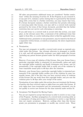 Appendix A. GNU GPL                                           Bayanihan Linux 5


2838       All other non-permissive additional terms are considered “further restric-
2839       tions” within the meaning of section 10. If the Program as you received it,
2840       or any part of it, contains a notice stating that it is governed by this License
2841       along with a term that is a further restriction, you may remove that term.
2842       If a license document contains a further restriction but permits relicensing
2843       or conveying under this License, you may add to a covered work material
2844       governed by the terms of that license document, provided that the further
2845       restriction does not survive such relicensing or conveying.
2846       If you add terms to a covered work in accord with this section, you must
2847       place, in the relevant source ﬁles, a statement of the additional terms that
2848       apply to those ﬁles, or a notice indicating where to ﬁnd the applicable terms.
2849       Additional terms, permissive or non-permissive, may be stated in the form of
2850       a separately written license, or stated as exceptions; the above requirements
2851       apply either way.

2852     8. Termination.
2853       You may not propagate or modify a covered work except as expressly pro-
2854       vided under this License. Any attempt otherwise to propagate or modify
2855       it is void, and will automatically terminate your rights under this License
2856       (including any patent licenses granted under the third paragraph of section
2857       11).
2858       However, if you cease all violation of this License, then your license from a
2859       particular copyright holder is reinstated (a) provisionally, unless and until
2860       the copyright holder explicitly and ﬁnally terminates your license, and (b)
2861       permanently, if the copyright holder fails to notify you of the violation by
2862       some reasonable means prior to 60 days after the cessation.
2863       Moreover, your license from a particular copyright holder is reinstated per-
2864       manently if the copyright holder notiﬁes you of the violation by some rea-
2865       sonable means, this is the ﬁrst time you have received notice of violation
2866       of this License (for any work) from that copyright holder, and you cure the
2867       violation prior to 30 days after your receipt of the notice.
2868       Termination of your rights under this section does not terminate the licenses
2869       of parties who have received copies or rights from you under this License. If
2870       your rights have been terminated and not permanently reinstated, you do
2871       not qualify to receive new licenses for the same material under section 10.

2872     9. Acceptance Not Required for Having Copies.
2873       You are not required to accept this License in order to receive or run a copy
2874       of the Program. Ancillary propagation of a covered work occurring solely as
2875       a consequence of using peer-to-peer transmission to receive a copy likewise
2876       does not require acceptance. However, nothing other than this License
2877       grants you permission to propagate or modify any covered work. These

                                                                                       167
 