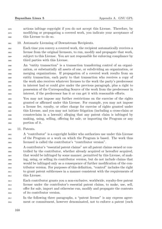 Bayanihan Linux 5                                          Appendix A. GNU GPL


2878         actions infringe copyright if you do not accept this License. Therefore, by
2879         modifying or propagating a covered work, you indicate your acceptance of
2880         this License to do so.
2881    10. Automatic Licensing of Downstream Recipients.
2882         Each time you convey a covered work, the recipient automatically receives a
2883         license from the original licensors, to run, modify and propagate that work,
2884         subject to this License. You are not responsible for enforcing compliance by
2885         third parties with this License.
2886         An “entity transaction” is a transaction transferring control of an organi-
2887         zation, or substantially all assets of one, or subdividing an organization, or
2888         merging organizations. If propagation of a covered work results from an
2889         entity transaction, each party to that transaction who receives a copy of
2890         the work also receives whatever licenses to the work the party’s predecessor
2891         in interest had or could give under the previous paragraph, plus a right to
2892         possession of the Corresponding Source of the work from the predecessor in
2893         interest, if the predecessor has it or can get it with reasonable eﬀorts.
2894         You may not impose any further restrictions on the exercise of the rights
2895         granted or aﬃrmed under this License. For example, you may not impose
2896         a license fee, royalty, or other charge for exercise of rights granted under
2897         this License, and you may not initiate litigation (including a cross-claim or
2898         counterclaim in a lawsuit) alleging that any patent claim is infringed by
2899         making, using, selling, oﬀering for sale, or importing the Program or any
2900         portion of it.
2901    11. Patents.
2902         A “contributor” is a copyright holder who authorizes use under this License
2903         of the Program or a work on which the Program is based. The work thus
2904         licensed is called the contributor’s “contributor version”.
2905         A contributor’s “essential patent claims” are all patent claims owned or con-
2906         trolled by the contributor, whether already acquired or hereafter acquired,
2907         that would be infringed by some manner, permitted by this License, of mak-
2908         ing, using, or selling its contributor version, but do not include claims that
2909         would be infringed only as a consequence of further modiﬁcation of the con-
2910         tributor version. For purposes of this deﬁnition, “control” includes the right
2911         to grant patent sublicenses in a manner consistent with the requirements of
2912         this License.
2913         Each contributor grants you a non-exclusive, worldwide, royalty-free patent
2914         license under the contributor’s essential patent claims, to make, use, sell,
2915         oﬀer for sale, import and otherwise run, modify and propagate the contents
2916         of its contributor version.
2917         In the following three paragraphs, a “patent license” is any express agree-
2918         ment or commitment, however denominated, not to enforce a patent (such

       168
 