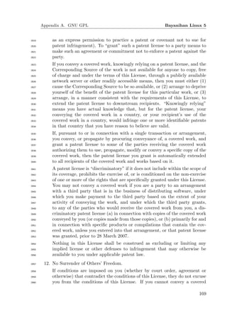 Appendix A. GNU GPL                                          Bayanihan Linux 5


2919       as an express permission to practice a patent or covenant not to sue for
2920       patent infringement). To “grant” such a patent license to a party means to
2921       make such an agreement or commitment not to enforce a patent against the
2922       party.
2923       If you convey a covered work, knowingly relying on a patent license, and the
2924       Corresponding Source of the work is not available for anyone to copy, free
2925       of charge and under the terms of this License, through a publicly available
2926       network server or other readily accessible means, then you must either (1)
2927       cause the Corresponding Source to be so available, or (2) arrange to deprive
2928       yourself of the beneﬁt of the patent license for this particular work, or (3)
2929       arrange, in a manner consistent with the requirements of this License, to
2930       extend the patent license to downstream recipients. “Knowingly relying”
2931       means you have actual knowledge that, but for the patent license, your
2932       conveying the covered work in a country, or your recipient’s use of the
2933       covered work in a country, would infringe one or more identiﬁable patents
2934       in that country that you have reason to believe are valid.
2935       If, pursuant to or in connection with a single transaction or arrangement,
2936       you convey, or propagate by procuring conveyance of, a covered work, and
2937       grant a patent license to some of the parties receiving the covered work
2938       authorizing them to use, propagate, modify or convey a speciﬁc copy of the
2939       covered work, then the patent license you grant is automatically extended
2940       to all recipients of the covered work and works based on it.
2941       A patent license is “discriminatory” if it does not include within the scope of
2942       its coverage, prohibits the exercise of, or is conditioned on the non-exercise
2943       of one or more of the rights that are speciﬁcally granted under this License.
2944       You may not convey a covered work if you are a party to an arrangement
2945       with a third party that is in the business of distributing software, under
2946       which you make payment to the third party based on the extent of your
2947       activity of conveying the work, and under which the third party grants,
2948       to any of the parties who would receive the covered work from you, a dis-
2949       criminatory patent license (a) in connection with copies of the covered work
2950       conveyed by you (or copies made from those copies), or (b) primarily for and
2951       in connection with speciﬁc products or compilations that contain the cov-
2952       ered work, unless you entered into that arrangement, or that patent license
2953       was granted, prior to 28 March 2007.
2954       Nothing in this License shall be construed as excluding or limiting any
2955       implied license or other defenses to infringement that may otherwise be
2956       available to you under applicable patent law.
2957    12. No Surrender of Others’ Freedom.
2958       If conditions are imposed on you (whether by court order, agreement or
2959       otherwise) that contradict the conditions of this License, they do not excuse
2960       you from the conditions of this License. If you cannot convey a covered

                                                                                      169
 