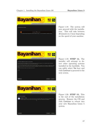 Chapter 1. Installing the Bayanihan Linux OS              Bayanihan Linux 5




                                               Figure 1.18: The system will
                                               now proceed with the installa-
                                               tion. This will take between
                                               30 minutes to 1 hour depending
                                               on the speed of your machine.




                                               Figure 1.19: STEP 14. The
                                               installer will attempt to de-
                                               tect other operating systems
                                               installed in the harddisk. You
                                               can safely select Yes here and
                                               click Continue to proceed to the
                                               next screen.




                                               Figure 1.20: STEP 15. This
                                               is the end of the installation
                                               process. Remove the CD and
                                               click Continue to reboot into
                                               your new Bayanihan Linux 5
                                               system.




                                                                            17
 