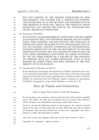 Appendix A. GNU GPL                                           Bayanihan Linux 5


3000        BUT NOT LIMITED TO, THE IMPLIED WARRANTIES OF MER-
3001        CHANTABILITY AND FITNESS FOR A PARTICULAR PURPOSE.
3002        THE ENTIRE RISK AS TO THE QUALITY AND PERFORMANCE OF
3003        THE PROGRAM IS WITH YOU. SHOULD THE PROGRAM PROVE
3004        DEFECTIVE, YOU ASSUME THE COST OF ALL NECESSARY SER-
3005        VICING, REPAIR OR CORRECTION.
3006    16. Limitation of Liability.
3007        IN NO EVENT UNLESS REQUIRED BY APPLICABLE LAW OR AGREED
3008        TO IN WRITING WILL ANY COPYRIGHT HOLDER, OR ANY OTHER
3009        PARTY WHO MODIFIES AND/OR CONVEYS THE PROGRAM AS
3010        PERMITTED ABOVE, BE LIABLE TO YOU FOR DAMAGES, INCLUD-
3011        ING ANY GENERAL, SPECIAL, INCIDENTAL OR CONSEQUENTIAL
3012        DAMAGES ARISING OUT OF THE USE OR INABILITY TO USE THE
3013        PROGRAM (INCLUDING BUT NOT LIMITED TO LOSS OF DATA OR
3014        DATA BEING RENDERED INACCURATE OR LOSSES SUSTAINED
3015        BY YOU OR THIRD PARTIES OR A FAILURE OF THE PROGRAM
3016        TO OPERATE WITH ANY OTHER PROGRAMS), EVEN IF SUCH
3017        HOLDER OR OTHER PARTY HAS BEEN ADVISED OF THE POS-
3018        SIBILITY OF SUCH DAMAGES.
3019    17. Interpretation of Sections 15 and 16.
3020        If the disclaimer of warranty and limitation of liability provided above can-
3021        not be given local legal eﬀect according to their terms, reviewing courts shall
3022        apply local law that most closely approximates an absolute waiver of all civil
3023        liability in connection with the Program, unless a warranty or assumption
3024        of liability accompanies a copy of the Program in return for a fee.

3025                     End of Terms and Conditions
3026                    How to Apply These Terms to Your New Programs

3027        If you develop a new program, and you want it to be of the greatest possible
3028        use to the public, the best way to achieve this is to make it free software
3029        which everyone can redistribute and change under these terms.
3030        To do so, attach the following notices to the program. It is safest to attach
3031        them to the start of each source ﬁle to most eﬀectively state the exclusion
3032        of warranty; and each ﬁle should have at least the “copyright” line and a
3033        pointer to where the full notice is found.

3034        <one line to give the program’s name and a brief idea of what it does.>
3035
3036        Copyright (C) <textyear>   <name of author>
3037




                                                                                       171
 