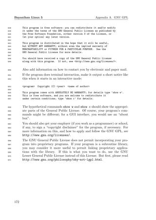 Bayanihan Linux 5                                           Appendix A. GNU GPL


3038         This program is free software: you can redistribute it and/or modify
3039         it under the terms of the GNU General Public License as published by
3040         the Free Software Foundation, either version 3 of the License, or
3041         (at your option) any later version.
3042
3043         This program is distributed in the hope that it will be useful,
3044         but WITHOUT ANY WARRANTY; without even the implied warranty of
3045         MERCHANTABILITY or FITNESS FOR A PARTICULAR PURPOSE. See the
3046         GNU General Public License for more details.
3047
3048         You should have received a copy of the GNU General Public License
3049         along with this program. If not, see <http://www.gnu.org/licenses/>.


3050         Also add information on how to contact you by electronic and paper mail.
3051         If the program does terminal interaction, make it output a short notice like
3052         this when it starts in an interactive mode:

3053         <program>   Copyright (C) <year>   <name of author>
3054
3055         This program comes with ABSOLUTELY NO WARRANTY; for details type ‘show w’.
3056         This is free software, and you are welcome to redistribute it
3057         under certain conditions; type ‘show c’ for details.


3058         The hypothetical commands show w and show c should show the appropri-
3059         ate parts of the General Public License. Of course, your program’s com-
3060         mands might be diﬀerent; for a GUI interface, you would use an “about
3061         box”.
3062         You should also get your employer (if you work as a programmer) or school,
3063         if any, to sign a “copyright disclaimer” for the program, if necessary. For
3064         more information on this, and how to apply and follow the GNU GPL, see
3065         http://www.gnu.org/licenses/.
3066         The GNU General Public License does not permit incorporating your pro-
3067         gram into proprietary programs. If your program is a subroutine library,
3068         you may consider it more useful to permit linking proprietary applica-
3069         tions with the library. If this is what you want to do, use the GNU
3070         Lesser General Public License instead of this License. But ﬁrst, please read
3071         http://www.gnu.org/philosophy/why-not-lgpl.html.




       172
 