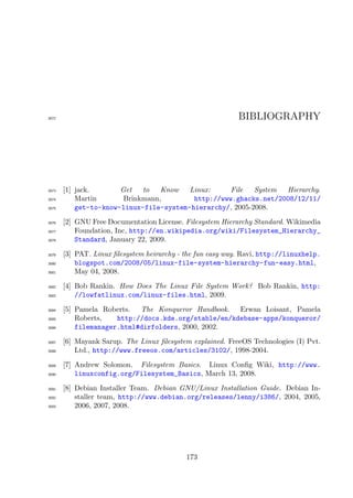 3072                                                        BIBLIOGRAPHY




3073   [1] jack.       Get   to   Know   Linux:     File   System Hierarchy.
3074       Martin       Brinkmann,        http://www.ghacks.net/2008/12/11/
3075       get-to-know-linux-file-system-hierarchy/, 2005-2008.
3076   [2] GNU Free Documentation License. Filesystem Hierarchy Standard. Wikimedia
3077       Foundation, Inc, http://en.wikipedia.org/wiki/Filesystem_Hierarchy_
3078       Standard, January 22, 2009.
3079   [3] PAT. Linux ﬁlesystem heirarchy - the fun easy way. Ravi, http://linuxhelp.
3080       blogspot.com/2008/05/linux-file-system-hierarchy-fun-easy.html,
3081       May 04, 2008.

3082   [4] Bob Rankin. How Does The Linux File System Work? Bob Rankin, http:
3083       //lowfatlinux.com/linux-files.html, 2009.
3084   [5] Pamela Roberts.  The Konqueror Handbook.   Erwan Loisant, Pamela
3085       Roberts,   http://docs.kde.org/stable/en/kdebase-apps/konqueror/
3086       filemanager.html#dirfolders, 2000, 2002.

3087   [6] Mayank Sarup. The Linux ﬁlesystem explained. FreeOS Technologies (I) Pvt.
3088       Ltd., http://www.freeos.com/articles/3102/, 1998-2004.
3089   [7] Andrew Solomon. Filesystem Basics. Linux Conﬁg Wiki, http://www.
3090       linuxconfig.org/Filesystem_Basics, March 13, 2008.

3091   [8] Debian Installer Team. Debian GNU/Linux Installation Guide. Debian In-
3092       staller team, http://www.debian.org/releases/lenny/i386/, 2004, 2005,
3093       2006, 2007, 2008.




                                            173
 