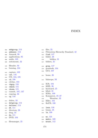 INDEX




3094   addgroup, 114       3122   ﬁles, 25
3095   adduser, 113        3123   Filesystem Hierarchy Standard, 42
3096   Amarok, 99          3124   find, 117
3097   applications, 95    3125   folder, 26
3098   audio, 105          3126        hidden, 31
3099   automount, 32       3127   folders, 25

3100   Blender, 94         3128   grep, 117
3101   burning, 104        3129   growisofs, 104
                           3130   GUI, 107
3102   capture, 102
3103   cat, 116            3131   home, 26
3104   CD, 104, 105
3105   cd, 108             3132   Inkscape, 93
3106   cdrdao, 104
3107   chgrp, 116          3133   K3b, 104
3108   chmod, 115          3134   KDE, 26
3109   chown, 115          3135   keyboard, 25
3110   console, 107, 137   3136   kﬁnd, 31
3111   copying, 33         3137   KMix, 100
3112   cp, 110             3138   Konqueror, 25–27
                           3139       Menubar, 33
3113   delete, 33          3140   KRec, 101
3114   delgroup, 114       3141   KsCD, 100
3115   deluser, 114
3116   df, 111             3142   less, 116
3117   directory, 26       3143   Linux, 25
3118   drag, 34            3144   ls, 108
3119   du, 111
3120   DVD, 104            3145   mc, 121
                           3146   mkdir, 109
3121   ﬁlemanager, 25      3147   mount, 112

                              174
 