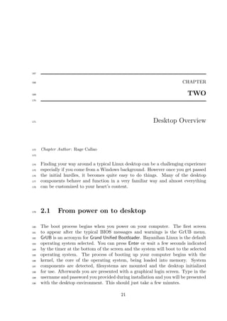 167


168                                                                        CHAPTER

169                                                                          TWO
170




171                                                          Desktop Overview



172   Chapter Author : Rage Callao
173


174   Finding your way around a typical Linux desktop can be a challenging experience
175   especially if you come from a Windows background. However once you get passed
176   the initial hurdles, it becomes quite easy to do things. Many of the desktop
177   components behave and function in a very familiar way and almost everything
178   can be customized to your heart’s content.




179   2.1     From power on to desktop

180   The boot process begins when you power on your computer. The ﬁrst screen
181   to appear after the typical BIOS messages and warnings is the GrUB menu.
182   GrUB is an acronym for Grand Uniﬁed Bootloader. Bayanihan Linux is the default
183   operating system selected. You can press Enter or wait a few seconds indicated
184   by the timer at the bottom of the screen and the system will boot to the selected
185   operating system. The process of booting up your computer begins with the
186   kernel, the core of the operating system, being loaded into memory. System
187   components are detected, ﬁlesystems are mounted and the desktop initialized
188   for use. Afterwards you are presented with a graphical login screen. Type in the
189   username and password you provided during installation and you will be presented
190   with the desktop environment. This should just take a few minutes.

                                             21
 