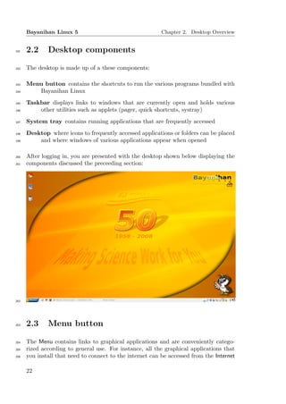 Bayanihan Linux 5                                    Chapter 2. Desktop Overview


191   2.2     Desktop components

192   The desktop is made up of a these components:

193   Menu button contains the shortcuts to run the various programs bundled with
194      Bayanihan Linux
195   Taskbar displays links to windows that are currently open and holds various
196       other utilities such as applets (pager, quick shortcuts, systray)
197   System tray contains running applications that are frequently accessed
198   Desktop where icons to frequently accessed applications or folders can be placed
199       and where windows of various applications appear when opened

200   After logging in, you are presented with the desktop shown below displaying the
201   components discussed the preceeding section:




202




203   2.3     Menu button

204   The Menu contains links to graphical applications and are conveniently catego-
205   rized according to general use. For instance, all the graphical applications that
206   you install that need to connect to the internet can be accessed from the Internet

      22
 
