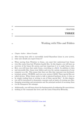 238


239                                                                          CHAPTER

240                                                                        THREE
241




242                                        Working with Files and Folders



243   Chapter Author : Aileen Cruzado

244   After having been able to successfully install Bayanihan Linux in your system,
245   what now should you expect from it?
246   When moving from Windows to Linux, you must ﬁrst understand how Linux
247   view ﬁles varies from how Windows handle ﬁles. In this chapter, you will have an
248   overview of the Linux ﬁle system and how important it is to make Linux work.
249   Here, you will learn that under Linux, everything is a ﬁle[4]. In addition to data
250   and executable ﬁles, Linux treat folders and even the various components of your
251   computer as a ﬁle. This means that there are ﬁles that represent your keyboard,
252   terminal, printer, CD-ROM, and even your system’s RAM. These special ﬁles are
253   called devices. When Linux needs to talk to physical hardware device, it does so
254   by simply reading from or writing to one of these special ﬁles1 . In this chapter,
255   you will be introduced to elementary concepts such as basics of creating new ﬁles,
256   changing ownerships and permissions and the principal method of accessing them
257   via the Konqueror ﬁle manager.
258   Additionally, you will learn about the fundamentals of conﬁguring ﬁle associations;
259   working at the command line level; and the Linux Filesystem Heirarchy.




         1 http://lowfatlinux.com/linux-files.html



                                              25
 