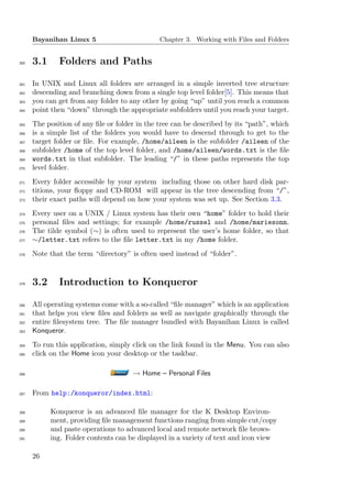 Bayanihan Linux 5                        Chapter 3. Working with Files and Folders


260   3.1     Folders and Paths

261   In UNIX and Linux all folders are arranged in a simple inverted tree structure
262   descending and branching down from a single top level folder[5]. This means that
263   you can get from any folder to any other by going “up” until you reach a common
264   point then “down” through the appropriate subfolders until you reach your target.
265   The position of any ﬁle or folder in the tree can be described by its “path”, which
266   is a simple list of the folders you would have to descend through to get to the
267   target folder or ﬁle. For example, /home/aileen is the subfolder /aileen of the
268   subfolder /home of the top level folder, and /home/aileen/words.txt is the ﬁle
269   words.txt in that subfolder. The leading “/” in these paths represents the top
270   level folder.
271   Every folder accessible by your system including those on other hard disk par-
272   titions, your ﬂoppy and CD-ROM will appear in the tree descending from “/”,
273   their exact paths will depend on how your system was set up. See Section 3.3.
274   Every user on a UNIX / Linux system has their own “home” folder to hold their
275   personal ﬁles and settings; for example /home/russel and /home/mariesonn.
276   The tilde symbol (∼) is often used to represent the user’s home folder, so that
277   ∼/letter.txt refers to the ﬁle letter.txt in my /home folder.
278   Note that the term “directory” is often used instead of “folder”.



279   3.2     Introduction to Konqueror

280   All operating systems come with a so-called “ﬁle manager” which is an application
281   that helps you view ﬁles and folders as well as navigate graphically through the
282   entire ﬁlesystem tree. The ﬁle manager bundled with Bayanihan Linux is called
283   Konqueror.
284   To run this application, simply click on the link found in the Menu. You can also
285   click on the Home icon your desktop or the taskbar.

286                                   → Home – Personal Files

287   From help:/konqueror/index.html:

288         Konqueror is an advanced ﬁle manager for the K Desktop Environ-
289         ment, providing ﬁle management functions ranging from simple cut/copy
290         and paste operations to advanced local and remote network ﬁle brows-
291         ing. Folder contents can be displayed in a variety of text and icon view

      26
 