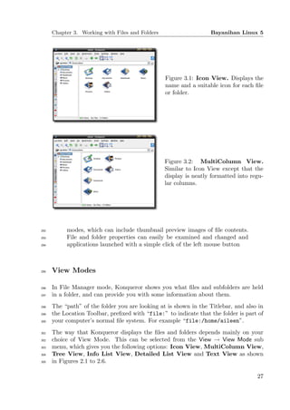 Chapter 3. Working with Files and Folders                    Bayanihan Linux 5




                                                  Figure 3.1: Icon View. Displays the
                                                  name and a suitable icon for each ﬁle
                                                  or folder.




                                                  Figure 3.2: MultiColumn View.
                                                  Similar to Icon View except that the
                                                  display is neatly formatted into regu-
                                                  lar columns.




292        modes, which can include thumbnail preview images of ﬁle contents.
293        File and folder properties can easily be examined and changed and
294        applications launched with a simple click of the left mouse button



295   View Modes

296   In File Manager mode, Konqueror shows you what ﬁles and subfolders are held
297   in a folder, and can provide you with some information about them.
298   The “path” of the folder you are looking at is shown in the Titlebar, and also in
299   the Location Toolbar, preﬁxed with “file:” to indicate that the folder is part of
300   your computer’s normal ﬁle system. For example “file:/home/aileen”.
301   The way that Konqueror displays the ﬁles and folders depends mainly on your
302   choice of View Mode. This can be selected from the View → View Mode sub
303   menu, which gives you the following options: Icon View, MultiColumn View,
304   Tree View, Info List View, Detailed List View and Text View as shown
305   in Figures 2.1 to 2.6.

                                                                                     27
 