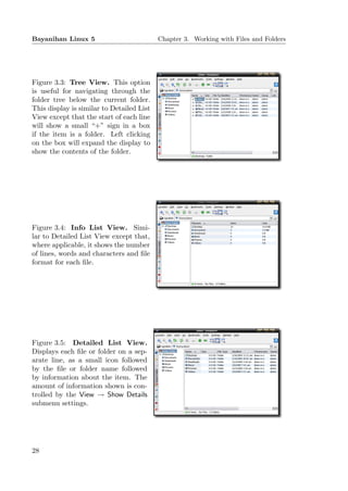 Bayanihan Linux 5                          Chapter 3. Working with Files and Folders




Figure 3.3: Tree View. This option
is useful for navigating through the
folder tree below the current folder.
This display is similar to Detailed List
View except that the start of each line
will show a small “+” sign in a box
if the item is a folder. Left clicking
on the box will expand the display to
show the contents of the folder.




Figure 3.4: Info List View. Simi-
lar to Detailed List View except that,
where applicable, it shows the number
of lines, words and characters and ﬁle
format for each ﬁle.




Figure 3.5: Detailed List View.
Displays each ﬁle or folder on a sep-
arate line, as a small icon followed
by the ﬁle or folder name followed
by information about the item. The
amount of information shown is con-
trolled by the View → Show Details
submenu settings.




28
 