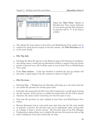 Chapter 3. Working with Files and Folders                    Bayanihan Linux 5




                                                  Figure 3.6: Text View. Similar to
                                                  Detailed List View except thaticons
                                                  are not shown and the ﬁrst character
                                                  in each line will be “/” if the item is
                                                  a folder.




306   The default ﬁle icons shown in Icon View and MultiColumn View modes can be
307   replaced by small preview images of the ﬁle contents. See File Previews on 29
308   on for more details.


309   File Tip Info

310   Checking the Show ﬁle tips box in the Behavior page of the Konqueror Conﬁgura-
311   tion dialog causes a small pop up information window to appear when the mouse
312   pointer is hovered over a ﬁle or folder name or icon in Icon View or MultiColumn
313   View mode.
314   If the Show previews... in ﬁle tips checkbox is checked the pop up window will
315   also show a small image of the ﬁle contents as shown in Figure 2.7.


316   File Previews

317   Selecting View → Preview from the Menubar will bring up a sub menu that lets
318   you enable ﬁle previews for certain types of ﬁle.
319   Generally this means that the ﬁle’s icon will be replaced by a small image showing
320   the ﬁle contents. If ﬁle preview is enabled for Sound Files the ﬁle will be played
321   whenever the mouse cursor is hovering over the ﬁle name or icon.
322   Note that ﬁle previews are only available in Icon View and MultiColumn View
323   modes.
324   Because Konqueror has to read much more data than just the ﬁle name details
325   to generate a preview, ﬁle previews may not be appropriate when viewing ﬁles
326   on a ﬂoppy or from a remote system. The Previews page of the File Manager
327   Conﬁguration dialog allows you to disable ﬁle previews for protocols such as ftp
328   where reading the extra data would take too long.

                                                                                      29
 