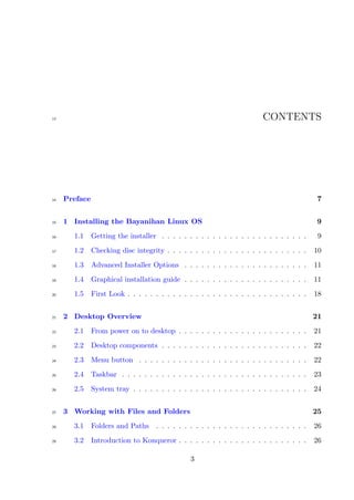 13                                                                        CONTENTS




14   Preface                                                                                 7


15   1 Installing the Bayanihan Linux OS                                                     9
16     1.1     Getting the installer . . . . . . . . . . . . . . . . . . . . . . . . . .     9
17     1.2     Checking disc integrity . . . . . . . . . . . . . . . . . . . . . . . . .    10
18     1.3     Advanced Installer Options . . . . . . . . . . . . . . . . . . . . . .       11
19     1.4     Graphical installation guide . . . . . . . . . . . . . . . . . . . . . .     11
20     1.5     First Look . . . . . . . . . . . . . . . . . . . . . . . . . . . . . . . .   18


21   2 Desktop Overview                                                                     21
22     2.1     From power on to desktop . . . . . . . . . . . . . . . . . . . . . . .       21
23     2.2     Desktop components . . . . . . . . . . . . . . . . . . . . . . . . . .       22
24     2.3     Menu button . . . . . . . . . . . . . . . . . . . . . . . . . . . . . .      22
25     2.4     Taskbar . . . . . . . . . . . . . . . . . . . . . . . . . . . . . . . . .    23
26     2.5     System tray . . . . . . . . . . . . . . . . . . . . . . . . . . . . . . .    24


27   3 Working with Files and Folders                                                       25
28     3.1     Folders and Paths . . . . . . . . . . . . . . . . . . . . . . . . . . .      26
29     3.2     Introduction to Konqueror . . . . . . . . . . . . . . . . . . . . . . .      26

                                                 3
 