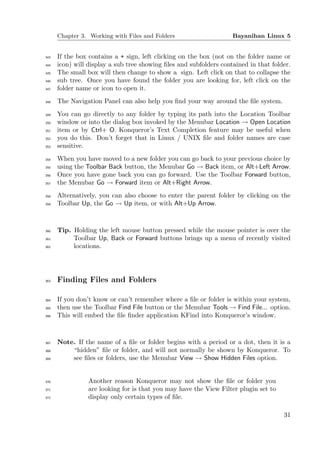 Chapter 3. Working with Files and Folders                     Bayanihan Linux 5


343   If the box contains a + sign, left clicking on the box (not on the folder name or
344   icon) will display a sub tree showing ﬁles and subfolders contained in that folder.
345   The small box will then change to show a sign. Left click on that to collapse the
346   sub tree. Once you have found the folder you are looking for, left click on the
347   folder name or icon to open it.
348   The Navigation Panel can also help you ﬁnd your way around the ﬁle system.
349   You can go directly to any folder by typing its path into the Location Toolbar
350   window or into the dialog box invoked by the Menubar Location → Open Location
351   item or by Ctrl+ O. Konqueror’s Text Completion feature may be useful when
352   you do this. Don’t forget that in Linux / UNIX ﬁle and folder names are case
353   sensitive.
354   When you have moved to a new folder you can go back to your previous choice by
355   using the Toolbar Back button, the Menubar Go → Back item, or Alt+Left Arrow.
356   Once you have gone back you can go forward. Use the Toolbar Forward button,
357   the Menubar Go → Forward item or Alt+Right Arrow.
358   Alternatively, you can also choose to enter the parent folder by clicking on the
359   Toolbar Up, the Go → Up item, or with Alt+Up Arrow.



360   Tip. Holding the left mouse button pressed while the mouse pointer is over the
361        Toolbar Up, Back or Forward buttons brings up a menu of recently visited
362        locations.




363   Finding Files and Folders

364   If you don’t know or can’t remember where a ﬁle or folder is within your system,
365   then use the Toolbar Find File button or the Menubar Tools → Find File... option.
366   This will embed the ﬁle ﬁnder application KFind into Konqueror’s window.



367   Note. If the name of a ﬁle or folder begins with a period or a dot, then it is a
368       “hidden” ﬁle or folder, and will not normally be shown by Konqueror. To
369       see ﬁles or folders, use the Menubar View → Show Hidden Files option.


370              Another reason Konqueror may not show the ﬁle or folder you
371              are looking for is that you may have the View Filter plugin set to
372              display only certain types of ﬁle.

                                                                                      31
 