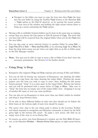 Bayanihan Linux 5                        Chapter 3. Working with Files and Folders


424        • Navigate to the folder you want to copy the item into then Paste the item
425          into the new folder by using the Toolbar Paste button or the Menubar Edit
426          → Paste option or the Ctrl+V shortcut, or by moving the mouse pointer
427          to a clear area of the window and holding the right mouse button down to
428          bring up a menu containing the Paste option.


429   Moving a ﬁle or subfolder between folders can be done in the same way as copying,
430   except that you choose the Cut option or Ctrl+X instead of Copy. The item that
431   you have Cut will be removed from the original folder when you do the Paste into
432   the new folder.
433   You can also copy or move selected item(s) to another folder by using Edit →
434   Copy Files (F7) or Edit → Move docFiles (F8), or by selecting Copy To or Move To
435   from the drop down menu you get when you right click on an ﬁle or folder name
436   in the File Manager window.


437   Note. You may not be able to copy or move a ﬁle or folder if you don’t have the
438       necessary permissions. See Section 3.8 for further details.


439   Using Drag ’n Drop

440   Konqueror also supports Drag and Drop copying and moving of ﬁles and folders.
441   You can do this by having two instances of Konqueror, one showing the folder
442   you want to copy from, the other showing the target folder. Position the mouse
443   pointer over the item you wish to copy or move, then, holding the left mouse
444   button pressed, “drag” it to a clear space in the target folder. Release the button
445   and you will be presented with a menu choice of Copy or Move. Take care to
446   “drop” the item into an empty area of the target folder view - dropping it on top
447   of another ﬁle name or icon can cause problems.
448   You can also set up Konqueror to show more than one folder within its window
449   and drag & drop between them.
450   To be able to show diﬀerent folders in each view they should not be linked; the
451   little boxes at the bottom right of each view should be empty.
452   The active view, that is the one whose path is shown in the Location Toolbar
453   and which responds to navigation and Menubar commands, is shown by the little
454   green light in the bottom left corner. To make a view active, left click on an
455   empty area of the view or on its Status Bar.
456   To remove an active view from Konqueror’s window use the Ctrl+Shift+R short-
457   cut, or the Menubar Window → Remove Active View option, or right mouse button

      34
 