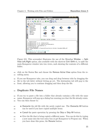 Chapter 3. Working with Files and Folders                     Bayanihan Linux 5




      Figure 3.9: This screenshot illustrates the use of the Menubar Window → Split
      View Left/Right option, also available with the shortcut Ctrl+Shift+L, to split the
      main Konqueror window into two views, each showing the contents of a diﬀerent
      folder.

458   click on the Status Bar and choose the Remove Active View option from the re-
459   sulting menu.
460   If you use Konqueror tabs, you can drag and drop between tabs by dragging the
461   ﬁle to the tab label, without letting go yet. The destination tab will pop to the
462   front, allowing you to continue dragging and then drop the ﬁle.


463   Duplicate File Names

464   If you try to paste a ﬁle into a folder that already contains a ﬁle with the same
465   name, Konqueror will pop up a dialog box warning you that the ﬁle already exists.
466   You can then choose to:

467      • Overwrite the old ﬁle with the newly copied one. The Overwrite All button
468        can be used if you have copied multiple items.
469      • Cancel the paste operation by pressing the Skip or Skip All button.
470      • Give the ﬁle that is being copied a diﬀerent name. You can do this by typing
471        a new name into the text entry box or get Konqueror to Propose one. When
472        you have done this press, the Rename button.

                                                                                      35
 