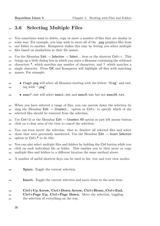 Bayanihan Linux 5                        Chapter 3. Working with Files and Folders


473   3.6       Selecting Multiple Files

474   You sometimes want to delete, copy or move a number of ﬁles that are similar in
475   some way. For example, you may wish to move all of the .png graphics ﬁles from
476   one folder to another. Konqueror makes this easy by letting you select multiple
477   ﬁles based on similarities in their ﬁle names.
478   Use the Menubar Edit → Selection → Select... item or the shortcut Ctrl++. This
479   brings up a little dialog box in which you enter a ﬁlename containing the wildcard
480   characters *, which matches any number of characters, and ? which matches a
481   single character. Press OK and Konqueror will highlight all ﬁles with matching
482   names. For example;


483        • flag*.png will select all ﬁlenanes starting with the letters “flag” and end-
484          ing with “.png”.

485        • memo?.txt will select memo1.txt and memo9.txt but not memo99.txt.


486   When you have selected a range of ﬁles, you can narrow down the selection by
487   uing the Menubar Edit → Unselect... option or Ctrl+- to specify which of the
488   selected ﬁles should be removed from the selection.
489   Use Ctrl+U or the Menubar Edit → Unselect All option or just left mouse button
490   click on a clear area of the view to cancel the selection.
491   You can even invert the selection: that is, deselect all selected ﬁles and select
492   those that were previously unselected. Use the Menubar Edit → Invert Selection
493   option or Ctrl+* to do this.
494   You can also select multiple ﬁles and folders by holding the Ctrl button while you
495   click on each individual ﬁle or folder. This enables you to then move or copy
496   multiple ﬁles and folders to a diﬀerent location the same method above.
497   A number of useful shortcut keys can be used in list, tree and text view modes:


498          Space. Toggle the current selection.


499          Insert. Toggle the current selection and move down to the next item.


500          Ctrl+Up Arrow, Ctrl+Down Arrow, Ctrl+Home, Ctrl+End,
501          Ctrl+Page Up, Ctrl+Page Down. Move the selection, toggling
502          the selection of everything on the way.

      36
 