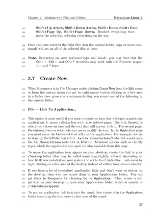 Chapter 3. Working with Files and Folders                      Bayanihan Linux 5


503         Shift+Up Arrow, Shift+Down Arrow, Shift+Home,Shift+End,
504         Shift+Page Up, Shift+Page Down. Deselect everything, then
505         move the selection, selecting everything on the way.

506   Once you have selected the right ﬁles then the normal delete, copy or move com-
507   mands will act on all of the selected ﬁles at once.

508   Note. Depending on your keyboard type and locale, you may ﬁnd that the
509       Ctrl++, Ctrl+- and Ctrl+* shortcuts only work with the Numeric keypad
510       +, - and * keys.



511   3.7     Create New

512   When Konqueror is in File Manager mode, picking Create New from the Edit menu
513   or from the context menu you get by right mouse button clicking on a free area
514   in a folder view gives you a submenu letting you create any of the following in
515   the current folder:

516   File → Link To Application...

517   This option is most useful if you want to create an icon that will open a particular
518   application. It opens a dialog box with three tabbed pages. The ﬁrst, General, is
519   where you choose an icon and the text that will appear with it. The second page,
520   Permissions, lets you select who can use or modify the icon. In the Application page
521   you must enter the Command that will run the application. For example, kwrite
522   to start up the KWrite text editor. kwrite /home/aileen/todo.txt would open
523   the ﬁle /home/aileen/todo.txt in KWrite. Advanced options such as the ﬁle
524   types which the application can open are also available from this page.
525   To make the application icon appear on your desktop, create the link in your
526   /Desktop folder (this may be called something slightly diﬀerent depending on
527   how KDE was installed on your system) or get to the Create New... sub menu by
528   right clicking on a free area of the desktop instead of within Konqueror’s window.
529   If you have a lot of specialized application links and don’t want to clutter up
530   the desktop, then why not create them in your Applications folder. You can
531   get there in Konqueror by choosing Go → Applications. Then create a sin-
532   gle icon on your desktop to open your Applications folder, which is usually in
533   /.kde/share/applnk.
534   To put an application link icon into the panel, ﬁrst create it in the Applications
535   folder then drag the icon onto a clear area of the panel.

                                                                                       37
 