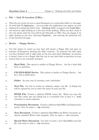Bayanihan Linux 5                        Chapter 3. Working with Files and Folders


536   File → Link To Location (URL)...

537   This lets you create an icon to open Konqueror at a particular folder or web page.
538   As with Link To Application... you can make the application icon appear on your
539   desktop by creating the link in your /Desktop folder or going to the Create New...
540   sub menu by right clicking on a free area of the desktop. When you ﬁrst create it
541   the text shown with the icon will be the full path or URL. You can change it by
542   right clicking on the icon, selecting Properties... and entering the preferred text
543   in the General tab page.

544   Device → Floppy Device...

545   Use this option to create an icon that will mount a ﬂoppy disk and open an
546   instance of Konqueror showing the disk’s contents. To unmount the disk when
547   you have ﬁnished with it right click on the icon and select Unmount. In practice
548   it doesn’t have to be a ﬂoppy disk but can be any hard disk or partition on your
549   system that is not normally mounted.

550        Hard Disk. This option is similar to Floppy Device... but for a hard disk
551        drive or partition.

552        CD/DVD-ROM Device. This option is similar to Floppy Device... but
553        for a CD or DVD drive.

554        Folder. An easy way of creating a new (sub)folder.

555        Text File. Use this to create an ordinary, empty, text ﬁle. A dialog box
556        will be opened for you to enter the name of your new ﬁle.

557        HTML File. Creates a skeleton HTML source ﬁle. When you type the
558        new ﬁle’s name into the dialog box it is probably best to give it a .html
559        extension to avoid confusion.

560        Presentation Document. Creates a skeleton OpenOﬃce.org Impress doc-
561        ument. Give its name a .odp extension.

562        Text Document. Creates a skeleton OpenOﬃce.org Writer document us-
563        ing the standard Writer style template. Give its name a .odt extension.

564        Spread Sheet Document. Use this to create a new OpenOﬃce.org Calc
565        ﬁle, and name it with a .ods extension.

      38
 
