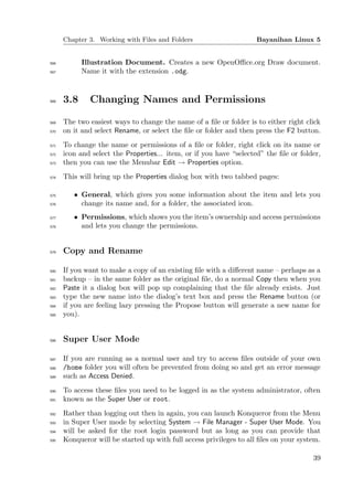 Chapter 3. Working with Files and Folders                      Bayanihan Linux 5


566         Illustration Document. Creates a new OpenOﬃce.org Draw document.
567         Name it with the extension .odg.


568   3.8     Changing Names and Permissions

569   The two easiest ways to change the name of a ﬁle or folder is to either right click
570   on it and select Rename, or select the ﬁle or folder and then press the F2 button.
571   To change the name or permissions of a ﬁle or folder, right click on its name or
572   icon and select the Properties... item, or if you have “selected” the ﬁle or folder,
573   then you can use the Menubar Edit → Properties option.
574   This will bring up the Properties dialog box with two tabbed pages:

575      • General, which gives you some information about the item and lets you
576        change its name and, for a folder, the associated icon.
577      • Permissions, which shows you the item’s ownership and access permissions
578        and lets you change the permissions.


579   Copy and Rename

580   If you want to make a copy of an existing ﬁle with a diﬀerent name – perhaps as a
581   backup – in the same folder as the original ﬁle, do a normal Copy then when you
582   Paste it a dialog box will pop up complaining that the ﬁle already exists. Just
583   type the new name into the dialog’s text box and press the Rename button (or
584   if you are feeling lazy pressing the Propose button will generate a new name for
585   you).


586   Super User Mode

587   If you are running as a normal user and try to access ﬁles outside of your own
588   /home folder you will often be prevented from doing so and get an error message
589   such as Access Denied.
590   To access these ﬁles you need to be logged in as the system administrator, often
591   known as the Super User or root.
592   Rather than logging out then in again, you can launch Konqueror from the Menu
593   in Super User mode by selecting System → File Manager - Super User Mode. You
594   will be asked for the root login password but as long as you can provide that
595   Konqueror will be started up with full access privileges to all ﬁles on your system.

                                                                                       39
 