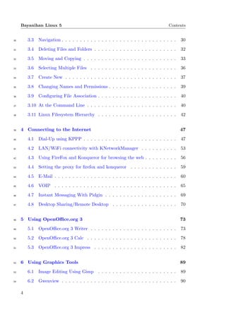 Bayanihan Linux 5                                                               Contents


30       3.3   Navigation . . . . . . . . . . . . . . . . . . . . . . . . . . . . . . . .   30

31       3.4   Deleting Files and Folders . . . . . . . . . . . . . . . . . . . . . . .     32

32       3.5   Moving and Copying . . . . . . . . . . . . . . . . . . . . . . . . . .       33

33       3.6   Selecting Multiple Files . . . . . . . . . . . . . . . . . . . . . . . .     36

34       3.7   Create New . . . . . . . . . . . . . . . . . . . . . . . . . . . . . . .     37

35       3.8   Changing Names and Permissions . . . . . . . . . . . . . . . . . . .         39

36       3.9   Conﬁguring File Association . . . . . . . . . . . . . . . . . . . . . .      40

37       3.10 At the Command Line . . . . . . . . . . . . . . . . . . . . . . . . .         40

38       3.11 Linux Filesystem Hierarchy . . . . . . . . . . . . . . . . . . . . . .        42


39   4 Connecting to the Internet                                                           47

40       4.1   Dial-Up using KPPP . . . . . . . . . . . . . . . . . . . . . . . . . .       47

41       4.2   LAN/WiFi connectivity with KNetworkManager . . . . . . . . . .               53

42       4.3   Using FireFox and Konqueror for browsing the web . . . . . . . . .           56

43       4.4   Setting the proxy for ﬁrefox and konqueror . . . . . . . . . . . . .         59

44       4.5   E-Mail . . . . . . . . . . . . . . . . . . . . . . . . . . . . . . . . . .   60

45       4.6   VOIP . . . . . . . . . . . . . . . . . . . . . . . . . . . . . . . . . .     65

46       4.7   Instant Messaging With Pidgin . . . . . . . . . . . . . . . . . . . .        69

47       4.8   Desktop Sharing/Remote Desktop . . . . . . . . . . . . . . . . . .           70


48   5 Using OpenOﬃce.org 3                                                                 73

49       5.1   OpenOﬃce.org 3 Writer . . . . . . . . . . . . . . . . . . . . . . . .        73

50       5.2   OpenOﬃce.org 3 Calc . . . . . . . . . . . . . . . . . . . . . . . . .        78

51       5.3   OpenOﬃce.org 3 Impress . . . . . . . . . . . . . . . . . . . . . . .         82


52   6 Using Graphics Tools                                                                 89

53       6.1   Image Editing Using Gimp . . . . . . . . . . . . . . . . . . . . . .         89

54       6.2   Gwenview . . . . . . . . . . . . . . . . . . . . . . . . . . . . . . . .     90

     4
 