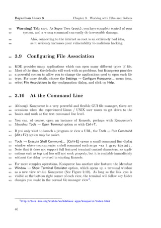 Bayanihan Linux 5                          Chapter 3. Working with Files and Folders


596    Warning! Take care. As Super User (root), you have complete control of your
597       system, and a wrong command can easily do irrevocable damage.
598               Also, connecting to the internet as root is an extremely bad idea,
599               as it seriously increases your vulnerability to malicious hacking.



600   3.9       Conﬁguring File Association

601   KDE provides many applications which can open many diﬀerent types of ﬁle.
602   Most of the time, the defaults will work with no problems, but Konqueror provides
603   a powerful system to allow you to change the applications used to open each ﬁle
604   type. For more details, choose the Settings → Conﬁgure Konqueror... menu item,
605   select File Associations in the conﬁguration dialog, and click on Help.



606   3.10        At the Command Line

607   Although Konqueror is a very powerful and ﬂexible GUI ﬁle manager, there are
608   occasions when the experienced Linux / UNIX user wants to get down to the
609   basics and work at the text command line level.
610   You can, of course, open an instance of Konsole, perhaps with Konqueror’s
611   Menubar Tools → Open Terminal option or with Ctrl+T.
612   If you only want to launch a program or view a URL, the Tools → Run Command
613   (Alt+F2) option may be easier.
614   Tools → Execute Shell Command... (Ctrl+E) opens a small command line dialog
615   window where you can enter a shell command such as ps -ax | grep kdeinit .
616   Note that it does not support full featured terminal control characters, so appli-
617   cations such as top and less will not work properly, but it is available immediately
618   without the delay involved in starting Konsole.
619   For more complex operations, Konqueror has another nice feature: the Menubar
620   Window → Show Terminal Emulator option, which opens up a terminal window
621   as a new view within Konqueror (See Figure 2.10). As long as the link icon is
622   visible at the bottom right corner of each view, the terminal will follow any folder
623   changes you make in the normal ﬁle manager view2 .




           2 http://docs.kde.org/stable/en/kdebase-apps/konqueror/index.html



      40
 
