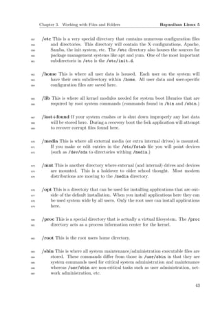Chapter 3. Working with Files and Folders                      Bayanihan Linux 5


657    /etc This is a very special directory that contains numerous conﬁguration ﬁles
658        and directories. This directory will contain the X conﬁgurations, Apache,
659        Samba, the init system, etc. The /etc directory also houses the sources for
660        package management systems like apt and yum. One of the most important
661        subdirectoris in /etc is the /etc/init.d.

662    /home This is where all user data is housed. Each user on the system will
663       have their own subdirectory within /home. All user data and user-speciﬁc
664       conﬁguration ﬁles are saved here.

665    /lib This is where all kernel modules needed for system boot libraries that are
666        required by root system commands (commands found in /bin and /sbin.)

667    /lost+found If your system crashes or is shut down improperly any lost data
668        will be stored here. During a recovery boot the fsck application will attempt
669        to recover corrupt ﬁles found here.

670    /media This is where all external media (or extra internal drives) is mounted.
671       If you make or edit entries in the /etc/fstab ﬁle you will point devices
672       (such as /dev/sda to directories withing /media.)

673    /mnt This is another directory where external (and internal) drives and devices
674       are mounted. This is a holdover to older school thought. Most modern
675       distributions are moving to the /media directory.

676    /opt This is a directory that can be used for installing applications that are out-
677       side of the default installation. When you install applications here they can
678       be used system wide by all users. Only the root user can install applications
679       here.

680    /proc This is a special directory that is actually a virtual ﬁlesystem. The /proc
681        directory acts as a process information center for the kernel.

682    /root This is the root users home directory.

683    /sbin This is where all system maintenance/administration executable ﬁles are
684        stored. These commands diﬀer from those in /usr/sbin in that they are
685        system commands used for critical system administration and maintenance
686        whereas /usr/sbin are non-critical tasks such as user administration, net-
687        work administration, etc.

                                                                                       43
 