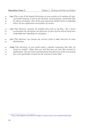 Bayanihan Linux 5                          Chapter 3. Working with Files and Folders


688    /usr This is one of the largest directories on your system as it contains all user-
689        executable binaries as well as the libraries, documentation, and header ﬁles
690        for these executables. One of the most important subdirectories is /usr/bin
691        where all user application executables are stored.

692    /var This directory contains all variable data such as log ﬁles. On a server
693        environment the document root directory of most servers will be found here
694        (/var/www and /var/ftp are examples.)

695    /srv This directory can contain the services (such as www) directory in some
696        distributions.

697    /tmp This directory, as you would expect, contains temporary ﬁles that are
698       stored as needed. Many ﬁles you will ﬁnd here are lock ﬁles created by
699       applications. Do not remove anything from this directory as the cron system
700       has a job speciﬁcally created for the removal of these ﬁles6 .




           6 http://www.ghacks.net/2008/12/11/get-to-know-linux-file-system-hierarchy/



      44
 