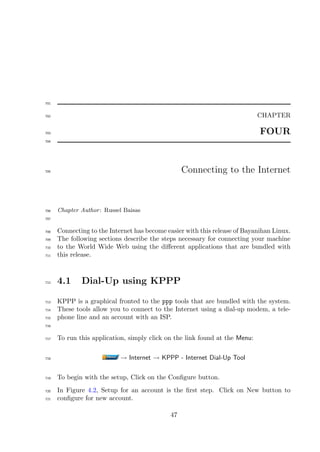 701


702                                                                          CHAPTER

703                                                                          FOUR
704




705                                               Connecting to the Internet



706   Chapter Author : Russel Baisas
707


708   Connecting to the Internet has become easier with this release of Bayanihan Linux.
709   The following sections describe the steps necessary for connecting your machine
710   to the World Wide Web using the diﬀerent applications that are bundled with
711   this release.



712   4.1     Dial-Up using KPPP

713   KPPP is a graphical fronted to the ppp tools that are bundled with the system.
714   These tools allow you to connect to the Internet using a dial-up modem, a tele-
715   phone line and an account with an ISP.
716


717   To run this application, simply click on the link found at the Menu:

718                         → Internet → KPPP - Internet Dial-Up Tool

719   To begin with the setup, Click on the Conﬁgure button.
720   In Figure 4.2, Setup for an account is the ﬁrst step. Click on New button to
721   conﬁgure for new account.

                                             47
 