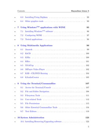 Contents                                                           Bayanihan Linux 5


55      6.3     Installing/Using Digikam . . . . . . . . . . . . . . . . . . . . . . .       93
56      6.4     Other graphics tools . . . . . . . . . . . . . . . . . . . . . . . . . .     93


57   7 Using WindowsTM applications with WINE                                                95
58      7.1     Installing WindowsTM software . . . . . . . . . . . . . . . . . . . .        96
59      7.2     Conﬁguring WINE . . . . . . . . . . . . . . . . . . . . . . . . . . .        97
60      7.3     Tested applications . . . . . . . . . . . . . . . . . . . . . . . . . . .    98


61   8 Using Multimedia Applications                                                        99
62      8.1     Amarok . . . . . . . . . . . . . . . . . . . . . . . . . . . . . . . . .     99
63      8.2     KsCD . . . . . . . . . . . . . . . . . . . . . . . . . . . . . . . . . . 100
64      8.3     KMix . . . . . . . . . . . . . . . . . . . . . . . . . . . . . . . . . . 100
65      8.4     KRec . . . . . . . . . . . . . . . . . . . . . . . . . . . . . . . . . . . 101
66      8.5     XVidCap . . . . . . . . . . . . . . . . . . . . . . . . . . . . . . . . 102
67      8.6     MPlayer Video Player . . . . . . . . . . . . . . . . . . . . . . . . . 102
68      8.7     K3B - CD/DVD Burning . . . . . . . . . . . . . . . . . . . . . . . 104
69      8.8     KAudioCreator . . . . . . . . . . . . . . . . . . . . . . . . . . . . . 105


70   9 Using the Terminal/Commandline                                                       107
71      9.1     Access the Terminal/Console . . . . . . . . . . . . . . . . . . . . . 107
72      9.2     File and Folder Navigation . . . . . . . . . . . . . . . . . . . . . . . 108
73      9.3     Filesystem Tools . . . . . . . . . . . . . . . . . . . . . . . . . . . . 111
74      9.4     User-related Tools . . . . . . . . . . . . . . . . . . . . . . . . . . . 113
75      9.5     File Permissions    . . . . . . . . . . . . . . . . . . . . . . . . . . . . 115
76      9.6     Other Essential Commandline Tools . . . . . . . . . . . . . . . . . 116
77      9.7     Text Editors . . . . . . . . . . . . . . . . . . . . . . . . . . . . . . . 119


78   10 System Administration                                                               123
79      10.1 Installing/Removing/Upgrading software . . . . . . . . . . . . . . . 123

                                                                                              5
 