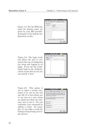 Bayanihan Linux 5                         Chapter 4. Connecting to the Internet




        Figure 4.7: For the DNS tab,
        input for domain name are
        given by your ISP provider.
        Automatic is the default con-
        ﬁguration on this.




         Figure 4.8: The login script
         tab allows the user to cus-
         tomize the way of conﬁguring
         the setup and logging in on
         kppp. If you use the script-
         based login in the Authenti-
         cation on the dial up tab you
         can specify it here.




         Figure 4.9: This option is
         use to input a certain com-
         mand to be use by the real
         user ID. It is best advise not
         to use root as a user unless
         an admin has allow the ordi-
         nary user to use it. You can
         customize your command by
         adding a script. for exam-
         ple, we can make a script for
         backup of logs during your lo-
         gin process.



50
 