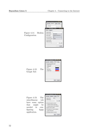 Bayanihan Linux 5                        Chapter 4. Connecting to the Internet




              Figure 4.11: Modem
              Conﬁguration




                    Figure 4.12:   The
                    Graph Tab




                    Figure 4.13:   The
                    miscellanous   tab
                    have some option
                    that    might   be
                    needed in con-
                    ﬁguring       kppp
                    application.




52
 