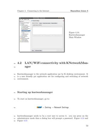 Chapter 4. Connecting to the Internet                       Bayanihan Linux 5




                                                                 Figure 4.14:
                                                                 Knetworkmanager
                                                                 Main Window




748   4.2     LAN/WiFi connectivity with KNetworkMan-
749           ager

750   Knetworkmanager is the network application use by K desktop environment. It
751   is a user friendly gui application use for conﬁguring and switching of network
752   environment.




753   Starting up knetworkmanager

754   To start on knetworkmanager, go to:



755                               → Setting → Network Settings



756   knetworkmanager needs to ba a root user to access it. you can press on the
757   administrator mode then a dialog box will prompt a password. Figure 4.14 and
758   Figure 4.15

                                                                                   53
 