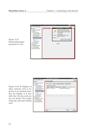 Bayanihan Linux 5              Chapter 4. Connecting to the Internet




Figure 4.15:
Knetworkmanager
password to root




Figure 4.16: It displays on
what network card is de-
tected, if no network inter-
face are display, it is pos-
sible that the lan cards are
not yet install. For conﬁg-
uring lan card and wireless
card




54
 