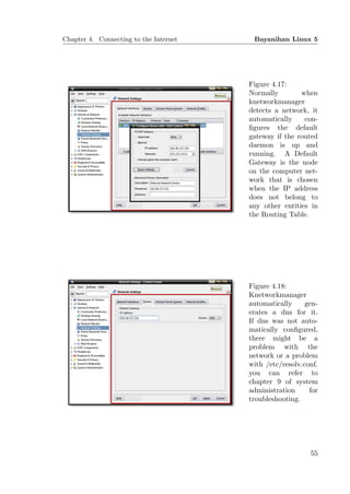 Chapter 4. Connecting to the Internet    Bayanihan Linux 5




                                        Figure 4.17:
                                        Normally        when
                                        knetworkmanager
                                        detects a network, it
                                        automatically    con-
                                        ﬁgures the default
                                        gateway if the routed
                                        daemon is up and
                                        running. A Default
                                        Gateway is the node
                                        on the computer net-
                                        work that is chosen
                                        when the IP address
                                        does not belong to
                                        any other entities in
                                        the Routing Table.




                                        Figure 4.18:
                                        Knetworkmanager
                                        automatically     gen-
                                        erates a dns for it.
                                        If dns was not auto-
                                        matically conﬁgured,
                                        there might be a
                                        problem with the
                                        network or a problem
                                        with /etc/resolv.conf.
                                        you can refer to
                                        chapter 9 of system
                                        administration     for
                                        troubleshooting.




                                                           55
 