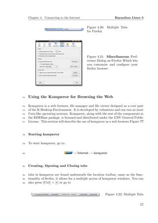Chapter 4. Connecting to the Internet                         Bayanihan Linux 5


                                                Figure 4.20: Multiple Tabs
                                                for Firefox




                                                Figure 4.21: Miscellaneous Pref-
                                                erence Dialog on Firefox Which lets
                                                you customize and conﬁgure your
                                                ﬁrefox browser




772   Using the Konqueror for Browsing the Web

773   Konqueror is a web browser, ﬁle manager and ﬁle viewer designed as a core part
774   of the K Desktop Environment. It is developed by volunteers and can run on most
775   Unix-like operating systems. Konqueror, along with the rest of the components in
776   the KDEBase package, is licensed and distributed under the GNU General Public
777   License. This section will describe the use of konqueror as a web browser.Figure ??


778   Starting konqueror

779   To start konqueror, go to .


780                                   → Internet → konqueror


781   Creating, Opening and Closing tabs

782   tabs in konqueror are found underneath the location toolbar, same as the func-
783   tionality of ﬁrefox, it allows for a multiple access of konqueror windows. You can
784   also press [Ctrl] + [t] or go to


                                                             Figure 4.22: Multiple Tabs


                                                                                      57
 