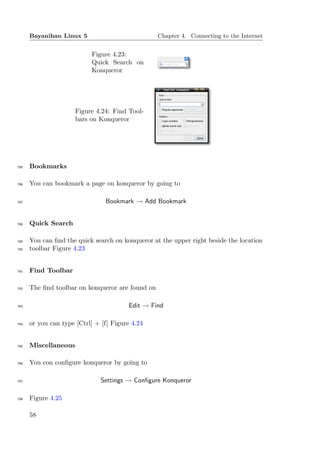 Bayanihan Linux 5                           Chapter 4. Connecting to the Internet


                           Figure 4.23:
                           Quick Search on
                           Konqueror




                      Figure 4.24: Find Tool-
                      bars on Konqueror




785   Bookmarks

786   You can bookmark a page on konqueror by going to

787                             Bookmark → Add Bookmark


788   Quick Search

789   You can ﬁnd the quick search on konqueror at the upper right beside the location
790   toolbar Figure 4.23


791   Find Toolbar

792   The ﬁnd toolbar on konqueror are found on

793                                     Edit → Find

794   or you can type [Ctrl] + [f] Figure 4.24


795   Miscellaneous

796   You con conﬁgure konqueror by going to

797                            Settings → Conﬁgure Konqueror

798   Figure 4.25

      58
 
