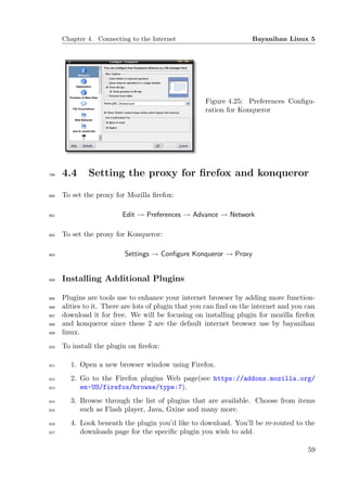 Chapter 4. Connecting to the Internet                          Bayanihan Linux 5




                                                     Figure 4.25: Preferences Conﬁgu-
                                                     ration for Konqueror




799   4.4     Setting the proxy for ﬁrefox and konqueror

800   To set the proxy for Mozilla ﬁrefox:

801                       Edit → Preferences → Advance → Network

802   To set the proxy for Konqueror:

803                       Settings → Conﬁgure Konqueror → Proxy


804   Installing Additional Plugins

805   Plugins are tools use to enhance your internet browser by adding more function-
806   alities to it. There are lots of plugin that you can ﬁnd on the internet and you can
807   download it for free. We will be focusing on installing plugin for mozilla ﬁrefox
808   and konqueror since these 2 are the default internet browser use by bayanihan
809   linux.
810   To install the plugin on ﬁrefox:

811     1. Open a new browser window using Firefox.
812     2. Go to the Firefox plugins Web page(see https://addons.mozilla.org/
813        en-US/firefox/browse/type:7).
814     3. Browse through the list of plugins that are available. Choose from items
815        such as Flash player, Java, Gxine and many more.
816     4. Look beneath the plugin you’d like to download. You’ll be re-routed to the
817        downloads page for the speciﬁc plugin you wish to add.

                                                                                       59
 