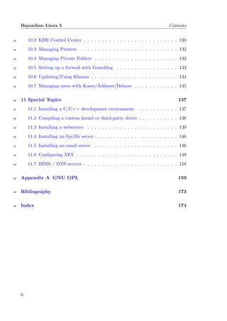 Bayanihan Linux 5                                                             Contents


80       10.2 KDE Control Center . . . . . . . . . . . . . . . . . . . . . . . . . . 130
81       10.3 Managing Printers . . . . . . . . . . . . . . . . . . . . . . . . . . . 132
82       10.4 Managing Private Folders . . . . . . . . . . . . . . . . . . . . . . . 133
83       10.5 Setting up a ﬁrewall with Guarddog . . . . . . . . . . . . . . . . . 133
84       10.6 Updating/Using Klamav . . . . . . . . . . . . . . . . . . . . . . . . 134
85       10.7 Managing users with Kuser/Adduser/Deluser . . . . . . . . . . . . 135

86   11 Special Topics                                                                 137
87       11.1 Installing a C/C++ development environment           . . . . . . . . . . . 137
88       11.2 Compiling a custom kernel or third-party driver . . . . . . . . . . . 138
89       11.3 Installing a webserver . . . . . . . . . . . . . . . . . . . . . . . . . 139
90       11.4 Installing an ftp/ﬁle server . . . . . . . . . . . . . . . . . . . . . . . 146
91       11.5 Installing an email server . . . . . . . . . . . . . . . . . . . . . . . 146
92       11.6 Conﬁguring NFS . . . . . . . . . . . . . . . . . . . . . . . . . . . . 149
93       11.7 BIND / DNS servers . . . . . . . . . . . . . . . . . . . . . . . . . . 158

94   Appendix A GNU GPL                                                                159

95   Bibliography                                                                      173

96   Index                                                                             174




     6
 