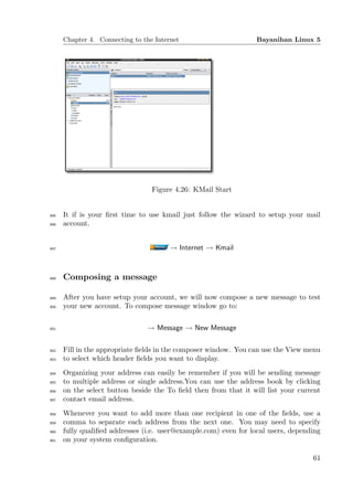 Chapter 4. Connecting to the Internet                       Bayanihan Linux 5




                                  Figure 4.26: KMail Start


845   It if is your ﬁrst time to use kmail just follow the wizard to setup your mail
846   account.


847                                     → Internet → Kmail



848   Composing a message

849   After you have setup your account, we will now compose a new message to test
850   your new account. To compose message window go to:

851                             → Message → New Message

852   Fill in the appropriate ﬁelds in the composer window. You can use the View menu
853   to select which header ﬁelds you want to display.
854   Organizing your address can easily be remember if you will be sending message
855   to multiple address or single address.You can use the address book by clicking
856   on the select button beside the To ﬁeld then from that it will list your current
857   contact email address.
858   Whenever you want to add more than one recipient in one of the ﬁelds, use a
859   comma to separate each address from the next one. You may need to specify
860   fully qualiﬁed addresses (i.e. user@example.com) even for local users, depending
861   on your system conﬁguration.

                                                                                   61
 