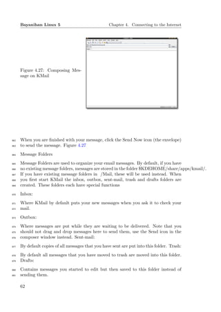 Bayanihan Linux 5                             Chapter 4. Connecting to the Internet




      Figure 4.27: Composing Mes-
      sage on KMail




862   When you are ﬁnished with your message, click the Send Now icon (the envelope)
863   to send the message. Figure 4.27
864   Message Folders
865   Message Folders are used to organize your email messages. By default, if you have
866   no existing message folders, messages are stored in the folder $KDEHOME/share/apps/kmail/.
867   If you have existing message folders in /Mail, these will be used instead. When
868   you ﬁrst start KMail the inbox, outbox, sent-mail, trash and drafts folders are
869   created. These folders each have special functions
870   Inbox:
871   Where KMail by default puts your new messages when you ask it to check your
872   mail.
873   Outbox:
874   Where messages are put while they are waiting to be delivered. Note that you
875   should not drag and drop messages here to send them, use the Send icon in the
876   composer window instead. Sent-mail:
877   By default copies of all messages that you have sent are put into this folder. Trash:
878   By default all messages that you have moved to trash are moved into this folder.
879   Drafts:
880   Contains messages you started to edit but then saved to this folder instead of
881   sending them.

      62
 