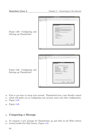 Bayanihan Linux 5                          Chapter 4. Connecting to the Internet




      Figure 4.29: Conﬁguring and
      Starting up Thunderbird




      Figure 4.30: Conﬁguring and
      Starting up Thunderbird




900   First is you have to setup your account. Thunderbird has a user friendly wizard
901   which will guide you in conﬁguring your account name and other conﬁguration.
902   Figure 4.29
903   Figure 4.30




904   Composing a Message

905   To compose a new message for Thunderbird, go and click on the Write button
906   located beside Get Mail button. Figure 4.31

      64
 
