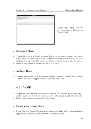 Chapter 4. Connecting to the Internet                     Bayanihan Linux 5




                                                      Figure 4.31: Main Window
                                                      for Composing a Message on
                                                      Thunderbird




907   Message Folders

908   Thunderbird has a 4 default message folders on the main window, the inbox,
909   drafts, trash and the local folders. everytime you got a new message on your
910   mailbox it is automatically put in the inbox. you can make a rule on how to
911   organize your incoming message to where it be put.



912   Address Book

913   Address book stores the email address of your contacts. You can ﬁnd the icon
914   Address Book on the upper tool bar beside the Write icon



915   4.6     VOIP

916   VoIp(Voice over Internet Protocol) is a service that convert your voice into a
917   digital signal that travels on internet. A broadband(high speed internet and a
918   headset microphone computer device is require.



919   Conﬁguring/Using Ekiga

920   Ekiga(Formerly Gnome Meeting) is an open source VoIP and video conferencing
921   application by gnome. Ekiga is default in bayanihan linux.

                                                                                 65
 