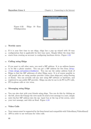 Bayanihan Linux 5                            Chapter 4. Connecting to the Internet




            Figure 4.32: Ekiga 10 Easy
            COnﬁguration




922   Newbie users

923   If it is your ﬁrst time to use ekiga, ekiga has a pop up wizard with 10 easy
924   conﬁguration that is applicable for ﬁrst time users. Simply follow the steps that
925   starts from creating an account to conﬁguring hardware device. Figure 4.32


926   Calling using Ekiga

927   If you want to call other users, you need a SIP address. It is an address known
928   to be like a phone number. You can get a SIP address for free from (http:
929   //www.ekiga.netasdescribedhere). You can use the online address book of
930   Ekiga to ﬁnd the SIP addresses of other Ekiga users. It is of course possible to
931   call people who are using another provider (other than ekiga.net) using Peering
932   or Enum. You can actually call any user using SIP software or hardware, and
933   registered to any public SIP provider. Ekiga can also be use to do PC-to-PC calls,
934   PC-to-phone calls or vice versa.


935   Messaging using Ekiga

936   You can also chat with your friends using ekiga. You can do this by clicking on
937   the left, above the Change the view mode.To send a text message to a user, simply
938   enter his/her SIP address into the sip: input box at the top of the screen, enter
939   your text message, and click on Send. Figure 4.33


940   Video Calls

941   Your camera must be supported by the linux kernel and compatible with Video4linux/Video4linux2
942   API in order to use webcams for video calls.

      66
 