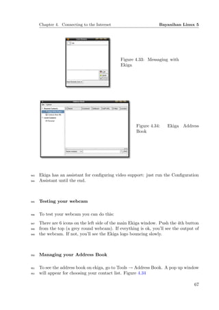 Chapter 4. Connecting to the Internet                       Bayanihan Linux 5




                                              Figure 4.33: Messaging with
                                              Ekiga




                                                      Figure 4.34:    Ekiga Address
                                                      Book




943   Ekiga has an assistant for conﬁguring video support: just run the Conﬁguration
944   Assistant until the end.



945   Testing your webcam

946   To test your webcam you can do this:
947   There are 6 icons on the left side of the main Ekiga window. Push the 4th button
948   from the top (a grey round webcam). If eveything is ok, you’ll see the output of
949   the webcam. If not, you’ll see the Ekiga logo bouncing slowly.



950   Managing your Address Book

951   To see the address book on ekiga, go to Tools → Address Book. A pop up window
952   will appear for choosing your contact list. Figure 4.34

                                                                                   67
 