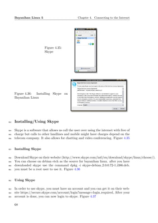 Bayanihan Linux 5                             Chapter 4. Connecting to the Internet




                            Figure 4.35:
                            Skype




      Figure 4.36:  Installing Skype on
      Bayanihan Linux




953   Installing/Using Skype

954   Skype is a software that allows us call the user over using the internet with free of
955   charge but calls to other landlines and mobile might have charges depend on the
956   telecom company. It also allows for chatting and video conferencing. Figure 4.35


957   Installing Skype

958   Download Skype on their website (http://www.skype.com/intl/en/download/skype/linux/choose/).
959   You can choose on debian etch as the source for bayanihan linux. after you have
960   downloaded skype use the command dpkg -i skype-debian 2.0.0.72-1 i386.deb.
961   you must be a root user to use it. Figure 4.36


962   Using Skype

963   In order to use skype, you must have an account and you can get it on their web-
964   site https://secure.skype.com/account/login?message=login required, After your
965   account is done, you can now login to skype. Figure 4.37

      68
 